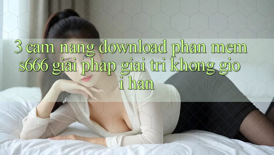 3. Cẩm nang download Phần mềm S666 - Giải pháp giải trí không giới hạn