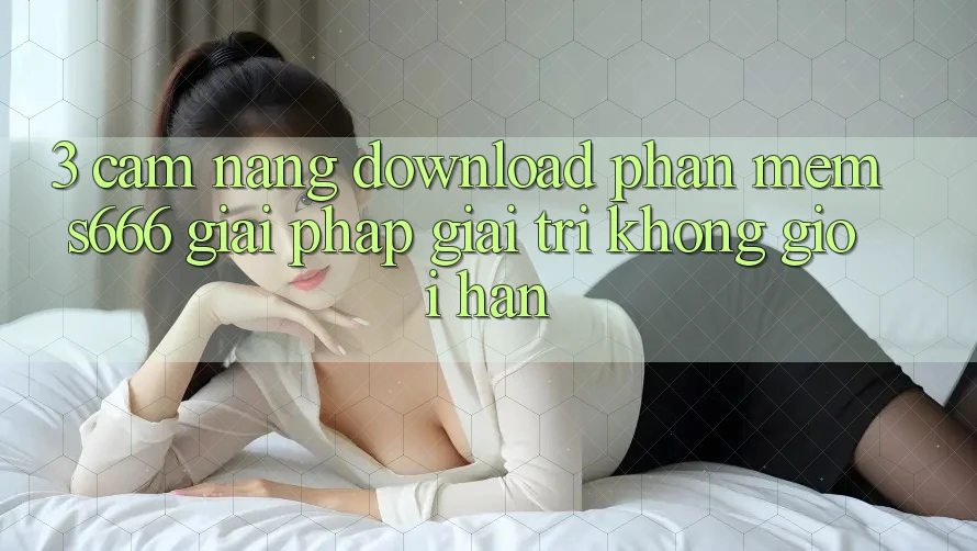 3. Cẩm nang download Phần mềm S666 - Giải pháp giải trí không giới hạn