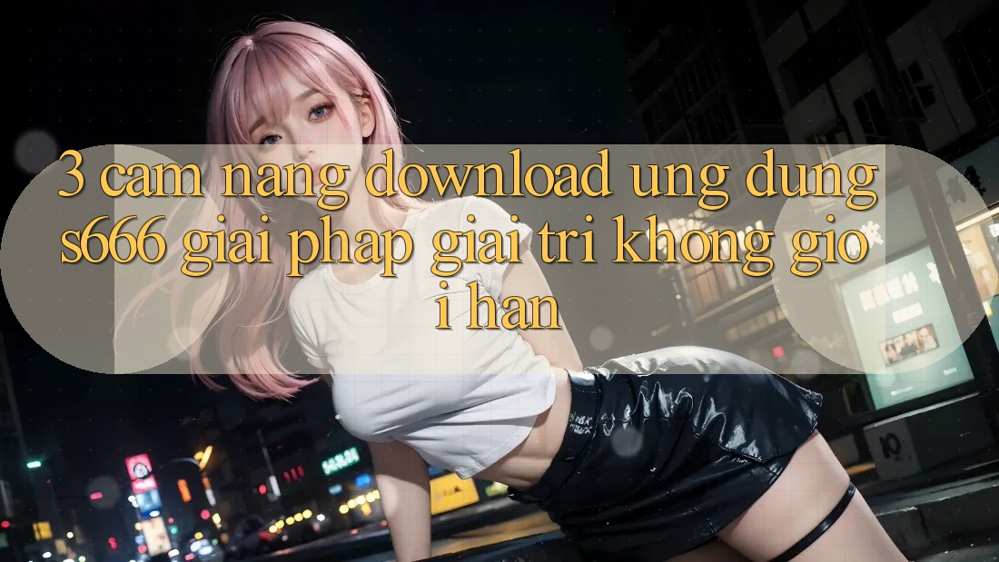 3. Cẩm nang download Ứng dụng S666 - Giải pháp giải trí không giới hạn
