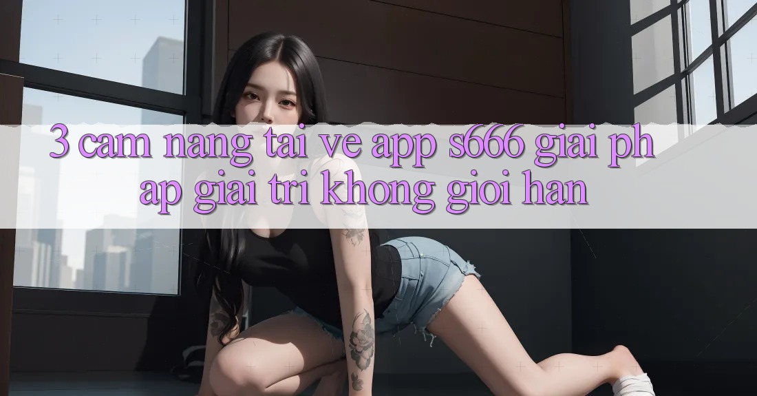 3. Cẩm nang tải về App S666 - Giải pháp giải trí không giới hạn 3. Cẩm nang tải về App S666 - Giải pháp giải trí không giới hạn