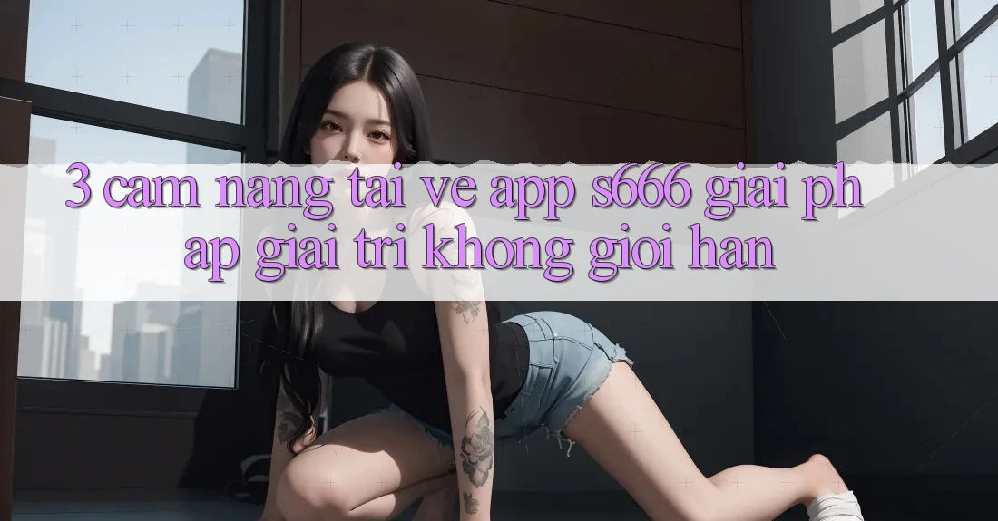 3. Cẩm nang tải về App S666 - Giải pháp giải trí không giới hạn 3. Cẩm nang tải về App S666 - Giải pháp giải trí không giới hạn