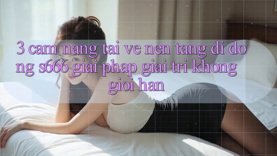 3. Cẩm nang tải về Nền tảng di động S666 - Giải pháp giải trí không giới hạn 3. Cẩm nang tải về Nền tảng di động S666 - Giải pháp giải trí không giới hạn