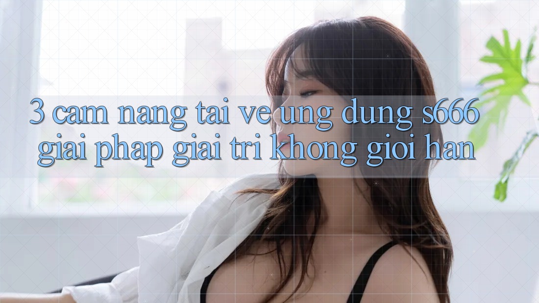 3. Cẩm nang tải về Ứng dụng S666 - Giải pháp giải trí không giới hạn