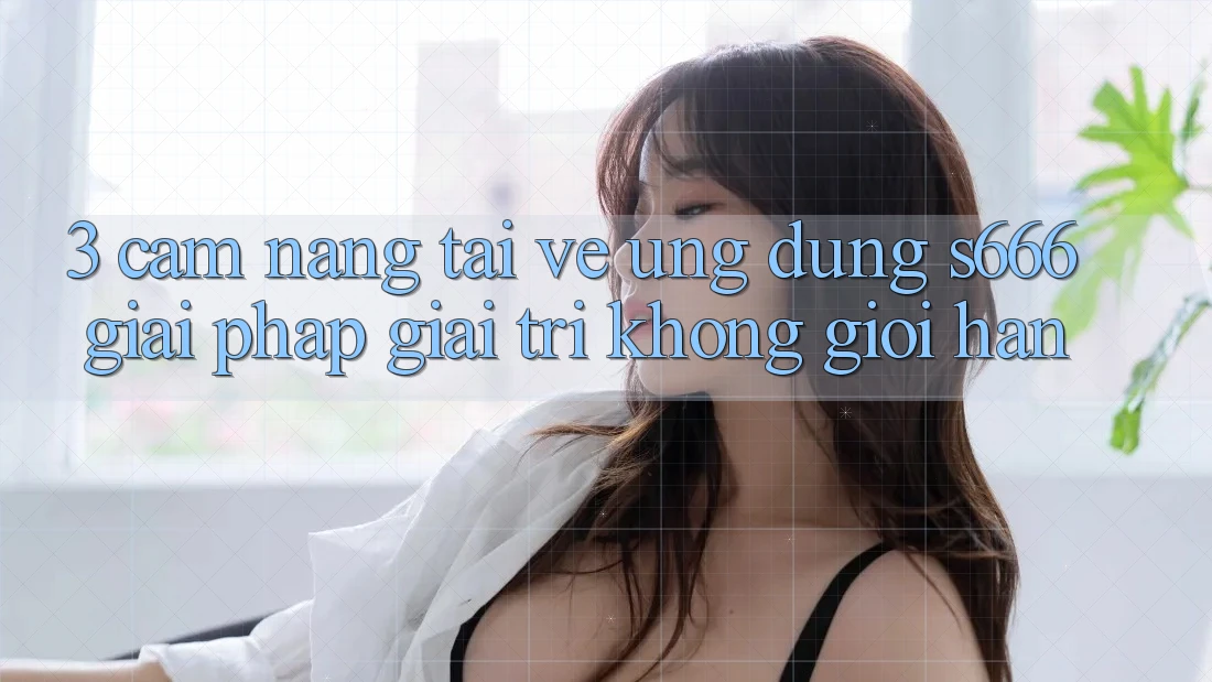 3. Cẩm nang tải về Ứng dụng S666 - Giải pháp giải trí không giới hạn