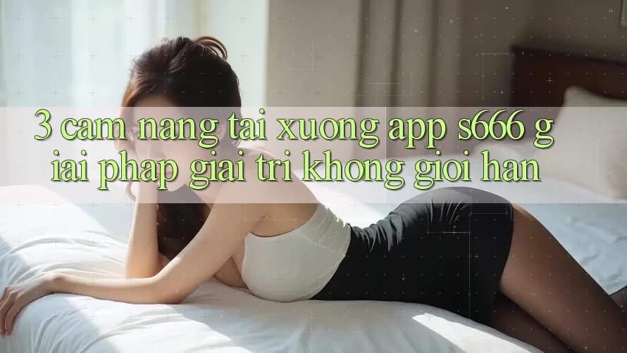 3. Cẩm nang tải xuống App S666 - Giải pháp giải trí không giới hạn 3. Cẩm nang tải xuống App S666 - Giải pháp giải trí không giới hạn