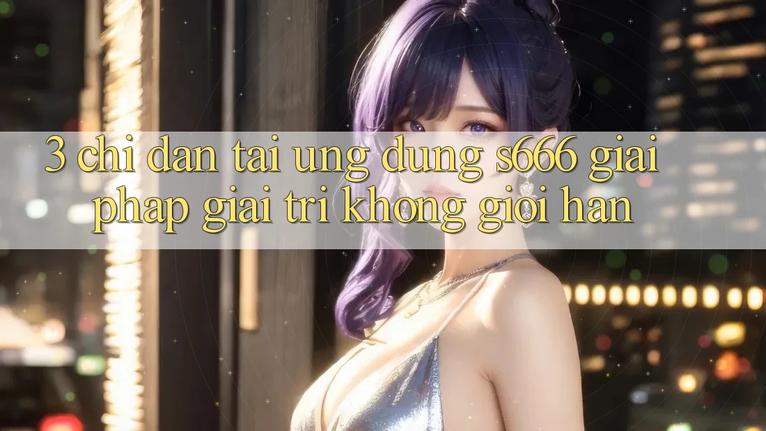 3. Chỉ dẫn tải Ứng dụng S666 - Giải pháp giải trí không giới hạn 3. Chỉ dẫn tải Ứng dụng S666 - Giải pháp giải trí không giới hạn