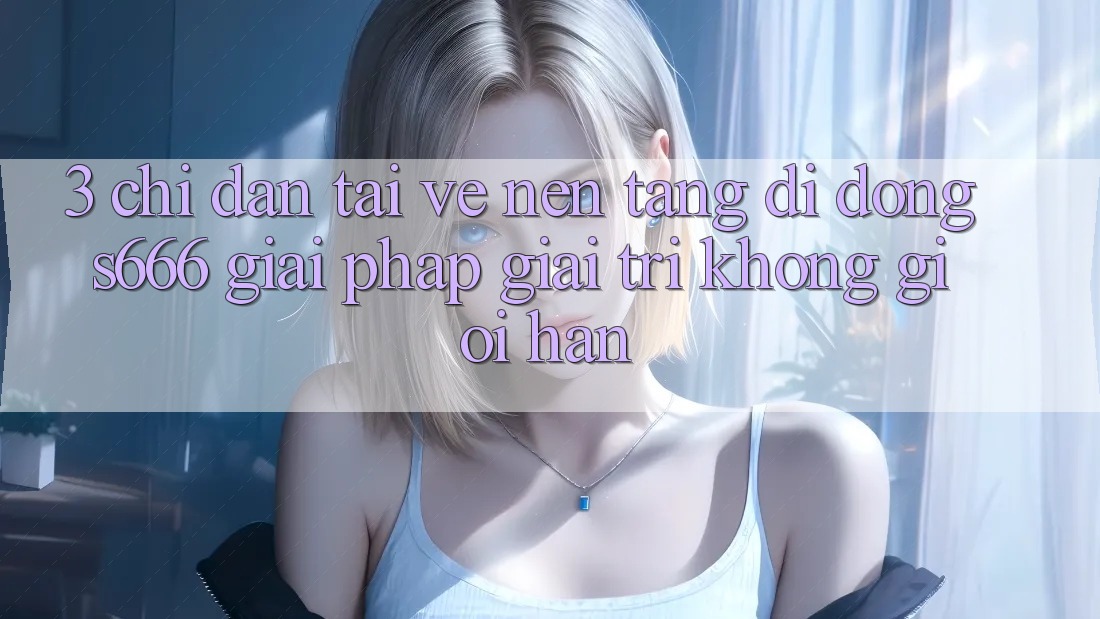 3. Chỉ dẫn tải về Nền tảng di động S666 - Giải pháp giải trí không giới hạn