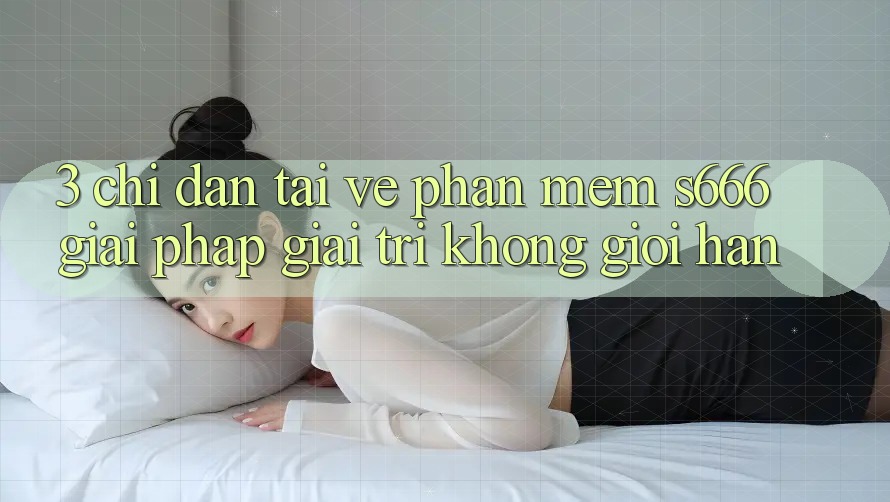 3. Chỉ dẫn tải về Phần mềm S666 - Giải pháp giải trí không giới hạn 3. Chỉ dẫn tải về Phần mềm S666 - Giải pháp giải trí không giới hạn