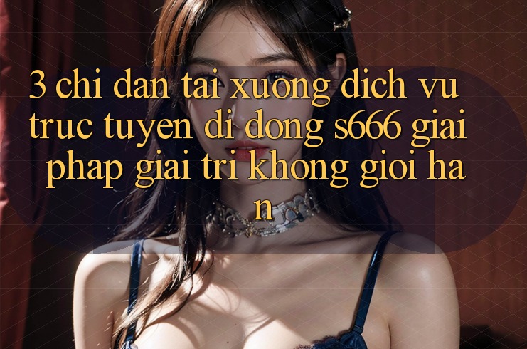 3. Chỉ dẫn tải xuống Dịch vụ trực tuyến di động S666 - Giải pháp giải trí không giới hạn 3. Chỉ dẫn tải xuống Dịch vụ trực tuyến di động S666 - Giải pháp giải trí không giới hạn