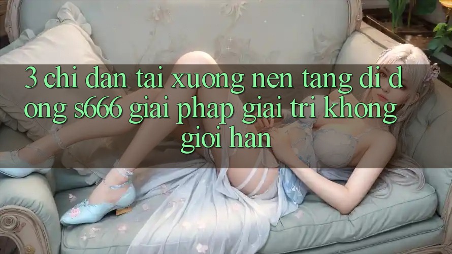 3. Chỉ dẫn tải xuống Nền tảng di động S666 - Giải pháp giải trí không giới hạn