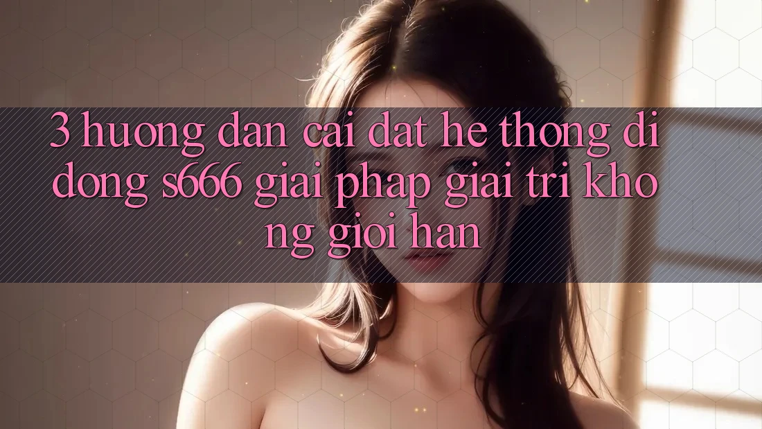 3. Hướng dẫn cài đặt Hệ thống di động S666 - Giải pháp giải trí không giới hạn 3. Hướng dẫn cài đặt Hệ thống di động S666 - Giải pháp giải trí không giới hạn
