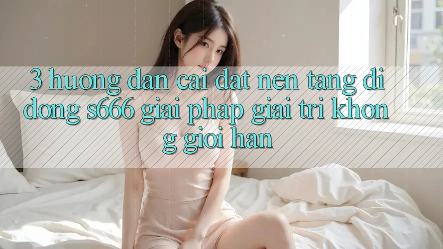 3. Hướng dẫn cài đặt Nền tảng di động S666 - Giải pháp giải trí không giới hạn