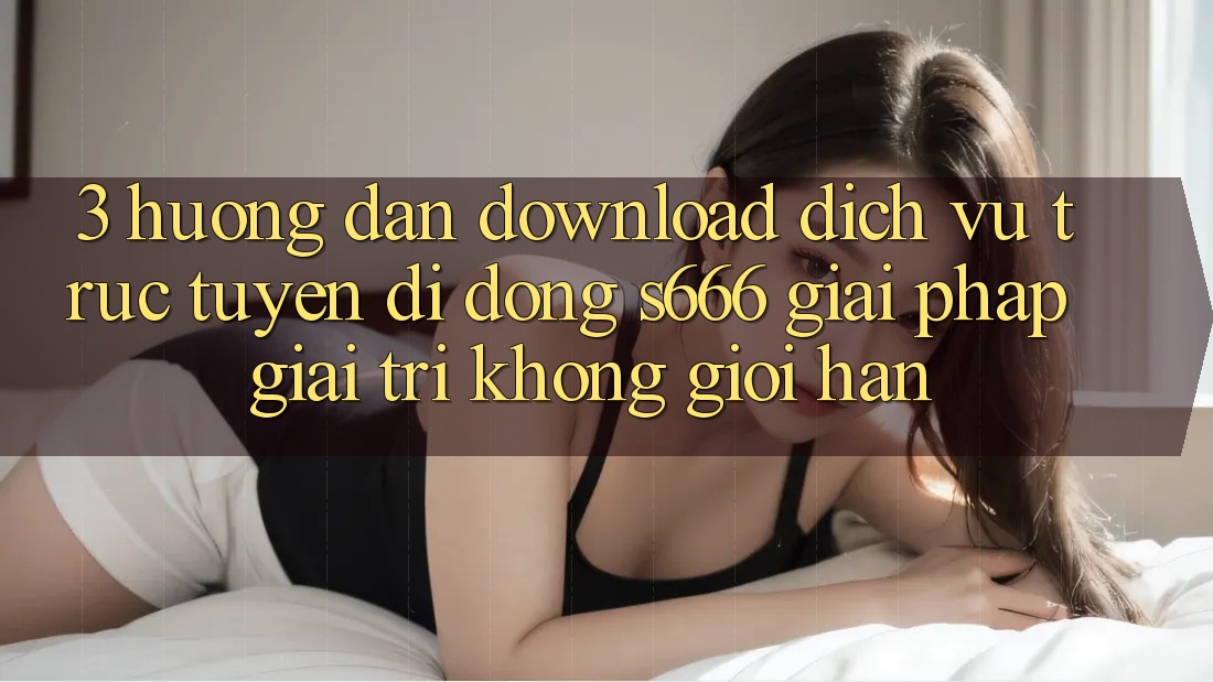 3. Hướng dẫn download Dịch vụ trực tuyến di động S666 - Giải pháp giải trí không giới hạn 3. Hướng dẫn download Dịch vụ trực tuyến di động S666 - Giải pháp giải trí không giới hạn