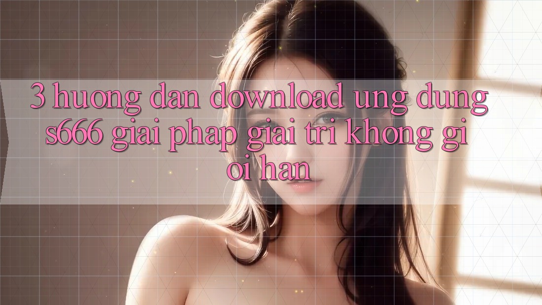 3. Hướng dẫn download Ứng dụng S666 - Giải pháp giải trí không giới hạn 3. Hướng dẫn download Ứng dụng S666 - Giải pháp giải trí không giới hạn