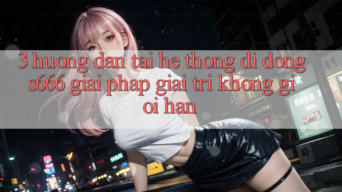 3. Hướng dẫn tải Hệ thống di động S666 - Giải pháp giải trí không giới hạn
