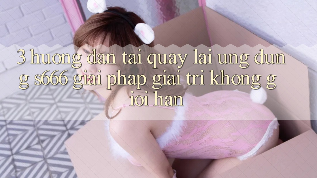 3. Hướng dẫn tải quay lại Ứng dụng S666 - Giải pháp giải trí không giới hạn