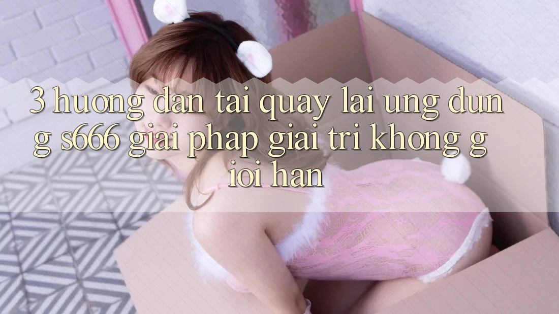 3. Hướng dẫn tải quay lại Ứng dụng S666 - Giải pháp giải trí không giới hạn 3. Hướng dẫn tải quay lại Ứng dụng S666 - Giải pháp giải trí không giới hạn