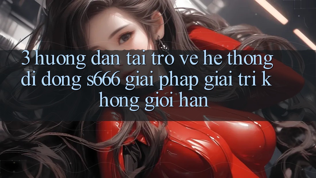 3. Hướng dẫn tải trở về Hệ thống di động S666 - Giải pháp giải trí không giới hạn 3. Hướng dẫn tải trở về Hệ thống di động S666 - Giải pháp giải trí không giới hạn