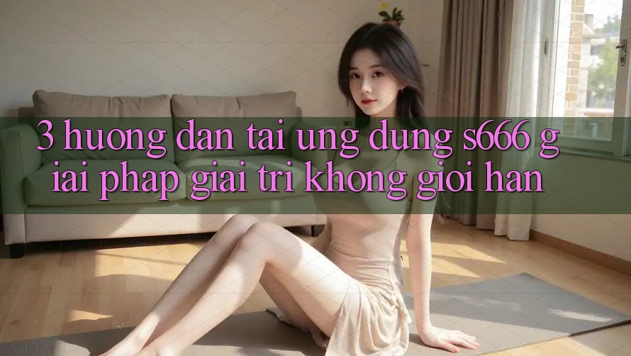 3. Hướng dẫn tải Ứng dụng S666 - Giải pháp giải trí không giới hạn 3. Hướng dẫn tải Ứng dụng S666 - Giải pháp giải trí không giới hạn