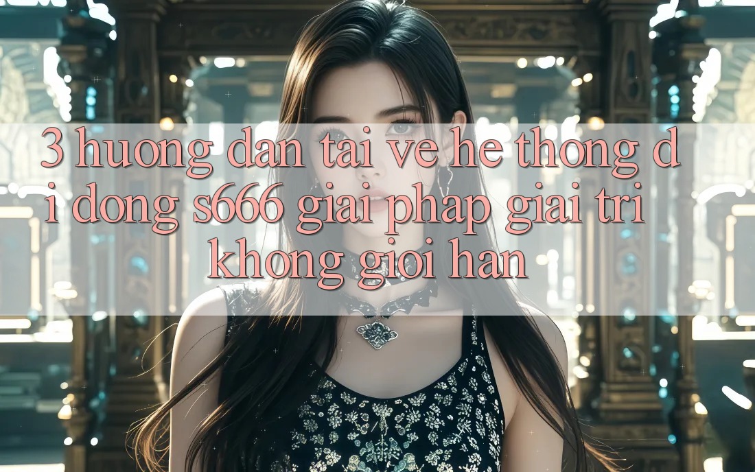 3. Hướng dẫn tải về Hệ thống di động S666 - Giải pháp giải trí không giới hạn 3. Hướng dẫn tải về Hệ thống di động S666 - Giải pháp giải trí không giới hạn