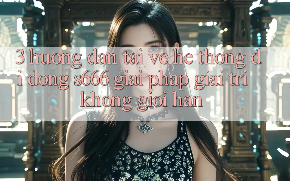 3. Hướng dẫn tải về Hệ thống di động S666 - Giải pháp giải trí không giới hạn 3. Hướng dẫn tải về Hệ thống di động S666 - Giải pháp giải trí không giới hạn