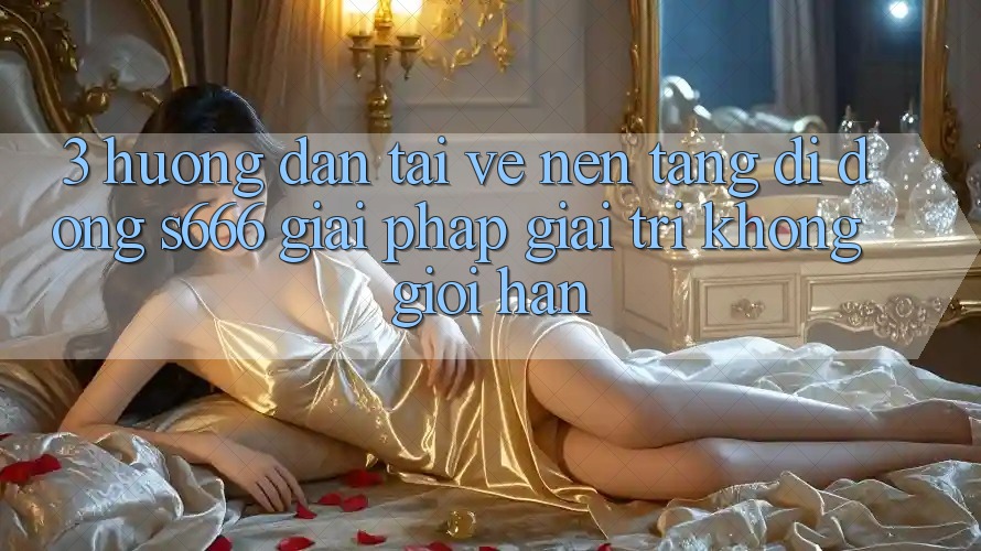 3. Hướng dẫn tải về Nền tảng di động S666 - Giải pháp giải trí không giới hạn
