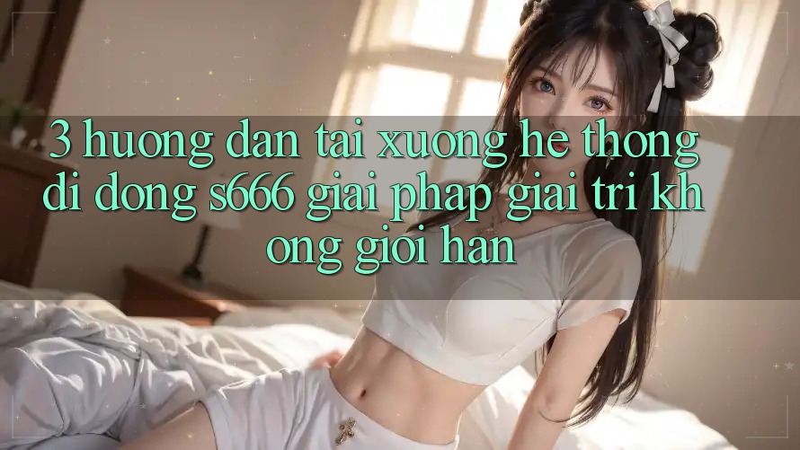 3. Hướng dẫn tải xuống Hệ thống di động S666 - Giải pháp giải trí không giới hạn