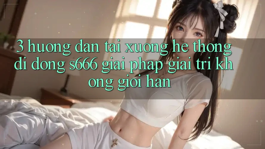 3. Hướng dẫn tải xuống Hệ thống di động S666 - Giải pháp giải trí không giới hạn 3. Hướng dẫn tải xuống Hệ thống di động S666 - Giải pháp giải trí không giới hạn