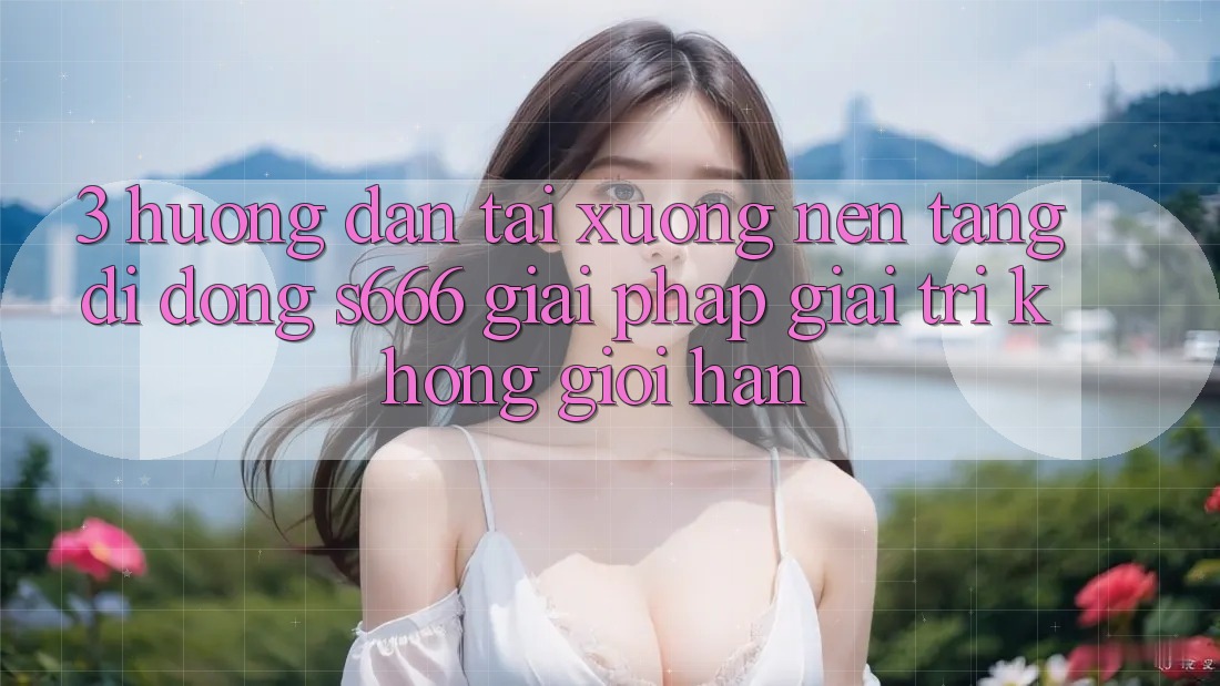 3. Hướng dẫn tải xuống Nền tảng di động S666 - Giải pháp giải trí không giới hạn 3. Hướng dẫn tải xuống Nền tảng di động S666 - Giải pháp giải trí không giới hạn
