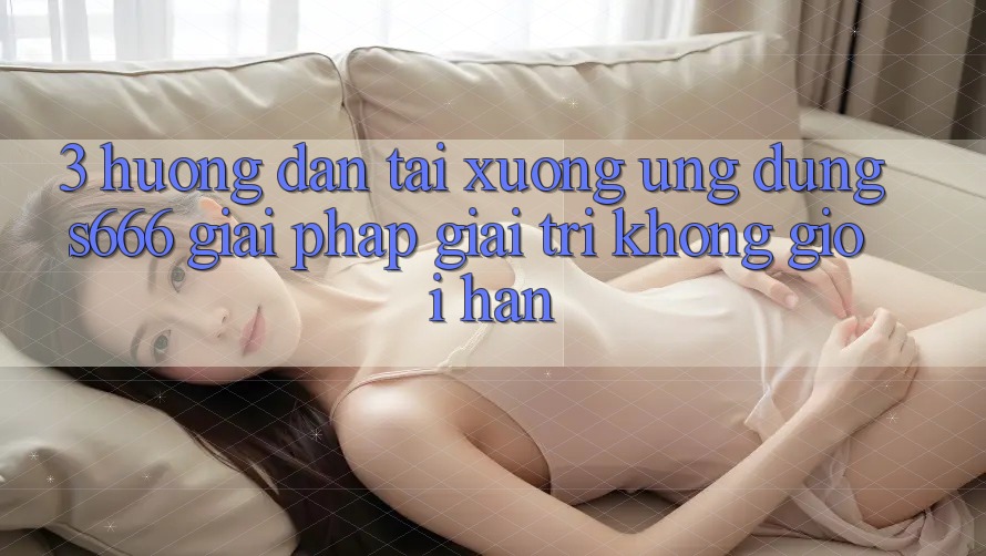 3. Hướng dẫn tải xuống Ứng dụng S666 - Giải pháp giải trí không giới hạn 3. Hướng dẫn tải xuống Ứng dụng S666 - Giải pháp giải trí không giới hạn