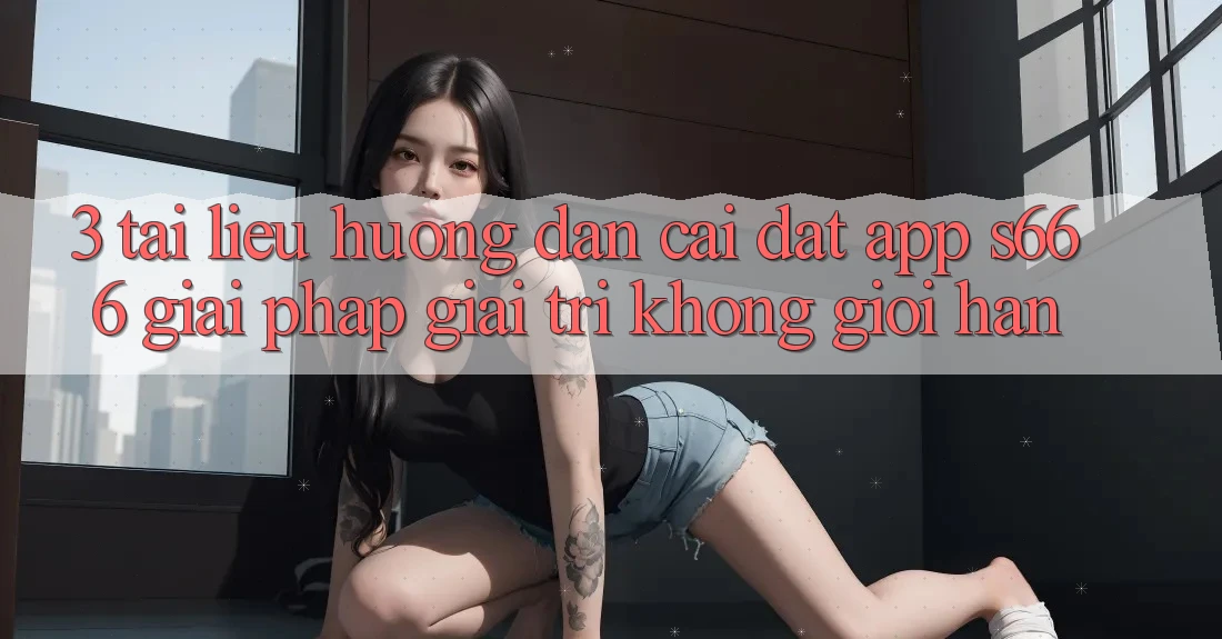 3. Tài liệu hướng dẫn cài đặt App S666 - Giải pháp giải trí không giới hạn