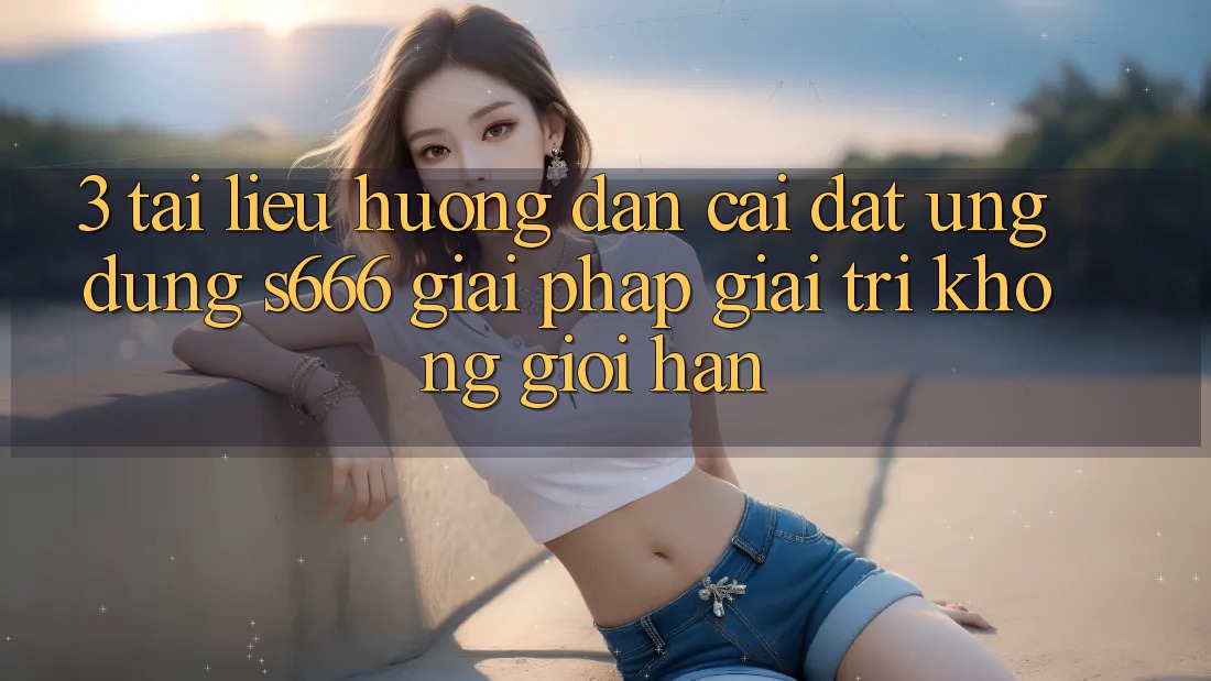 3. Tài liệu hướng dẫn cài đặt Ứng dụng S666 - Giải pháp giải trí không giới hạn