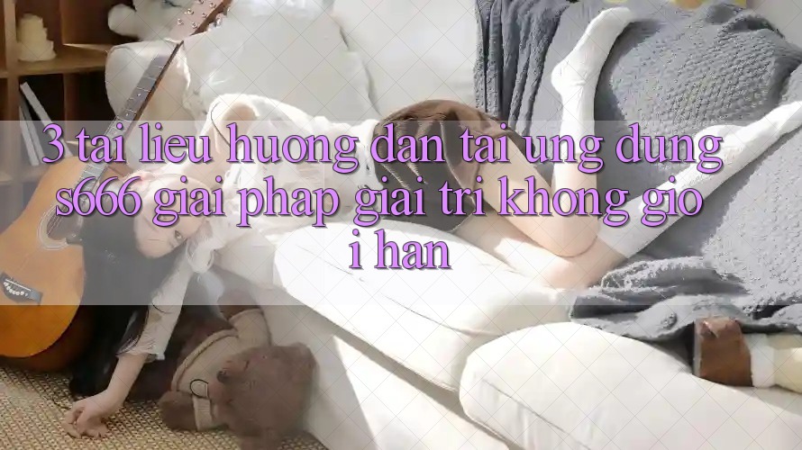 3. Tài liệu hướng dẫn tải Ứng dụng S666 - Giải pháp giải trí không giới hạn 3. Tài liệu hướng dẫn tải Ứng dụng S666 - Giải pháp giải trí không giới hạn