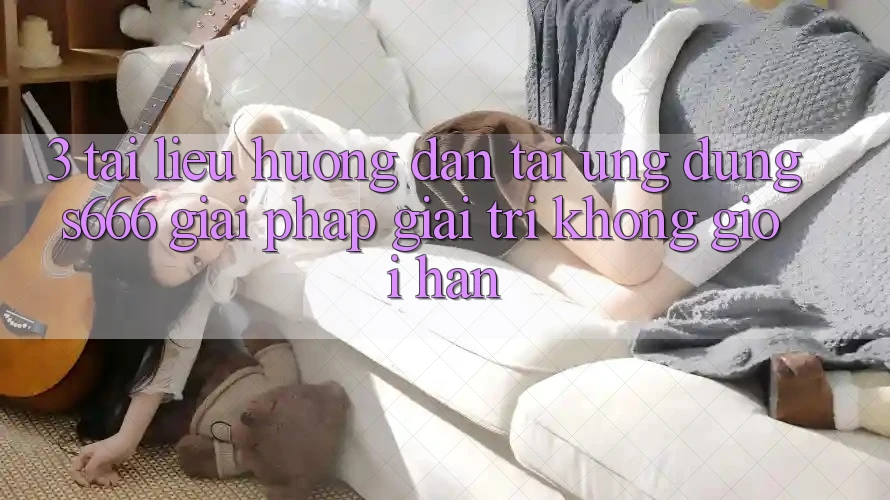3. Tài liệu hướng dẫn tải Ứng dụng S666 - Giải pháp giải trí không giới hạn