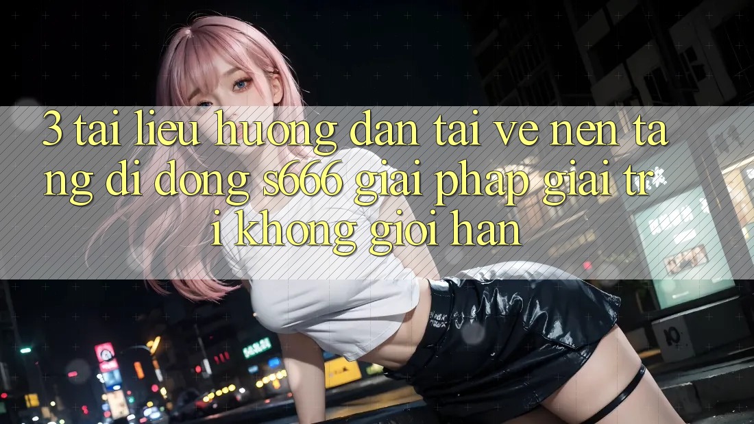 3. Tài liệu hướng dẫn tải về Nền tảng di động S666 - Giải pháp giải trí không giới hạn 3. Tài liệu hướng dẫn tải về Nền tảng di động S666 - Giải pháp giải trí không giới hạn