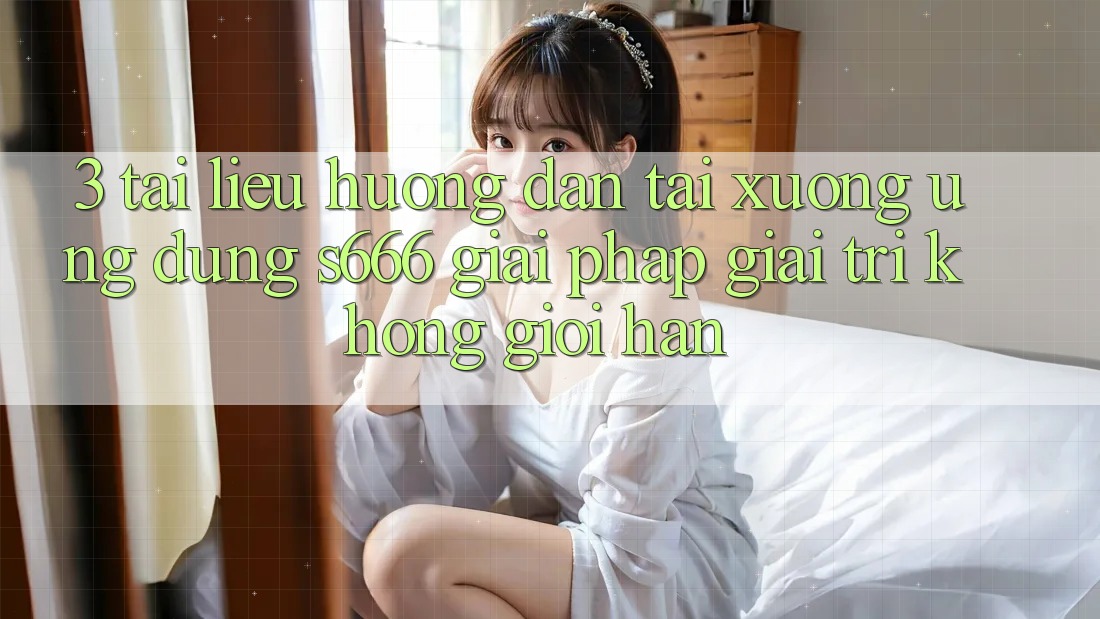 3. Tài liệu hướng dẫn tải xuống Ứng dụng S666 - Giải pháp giải trí không giới hạn 3. Tài liệu hướng dẫn tải xuống Ứng dụng S666 - Giải pháp giải trí không giới hạn