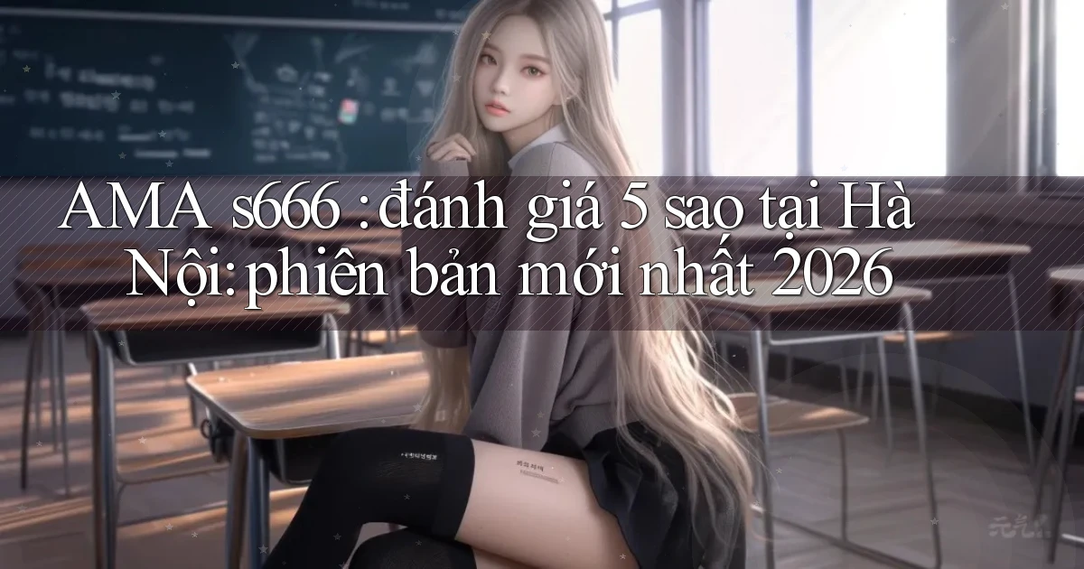 AMA s666 đánh giá 5 sao tại Hà Nội phiên bản mới nhất 2026