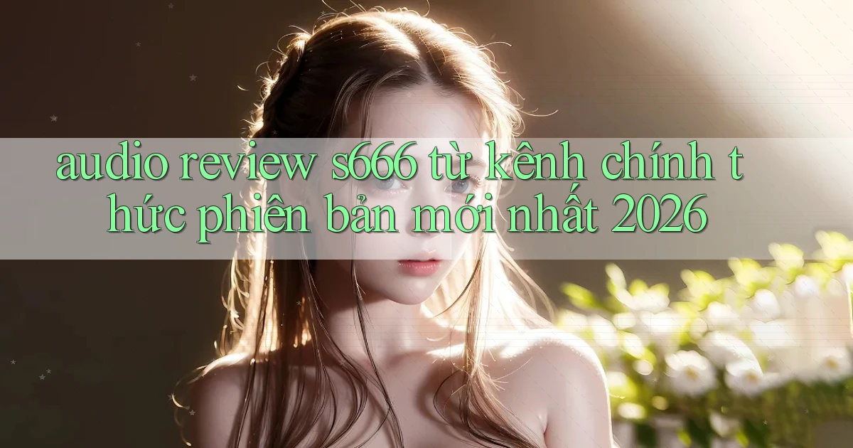 audio review s666 từ kênh chính thức phiên bản mới nhất 2026