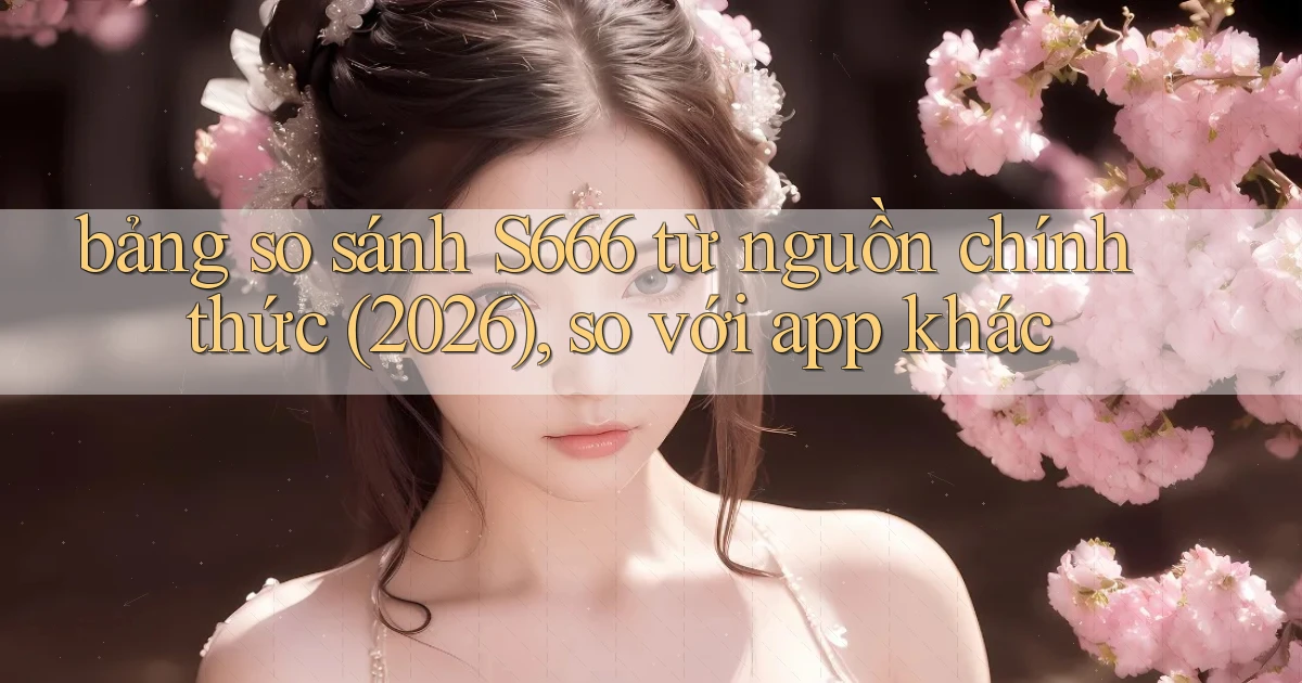 bảng so sánh S666 từ nguồn chính thức (2026), so với app khác