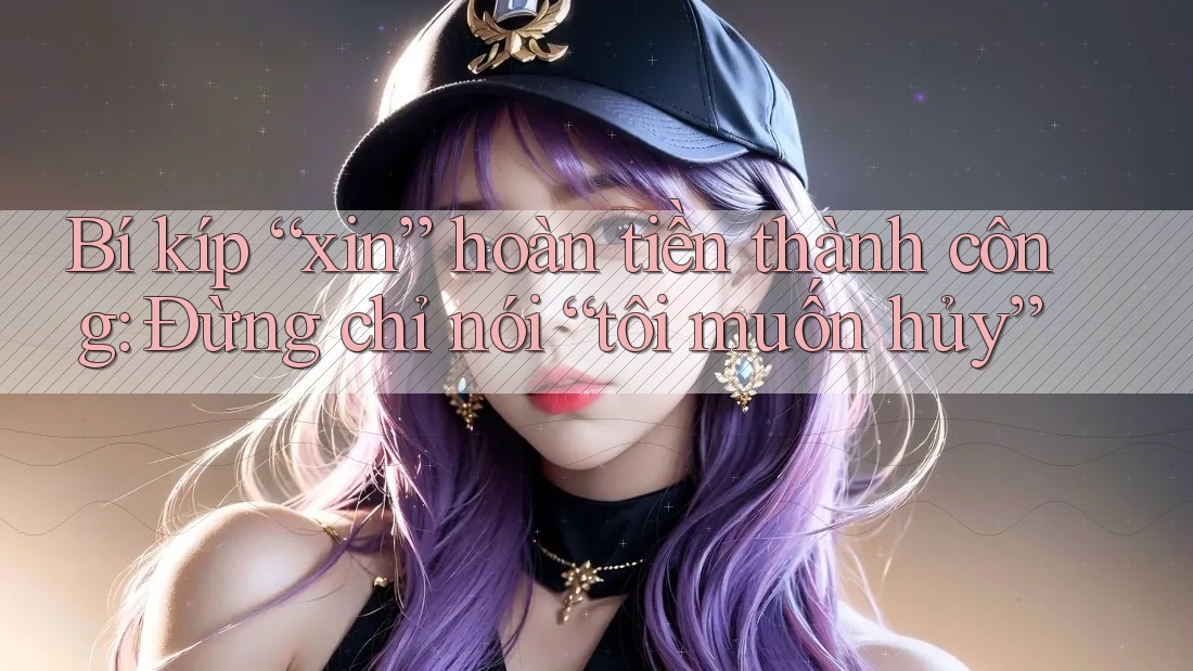 Bí kíp “xin” hoàn tiền thành công: Đừng chỉ nói “tôi muốn hủy”