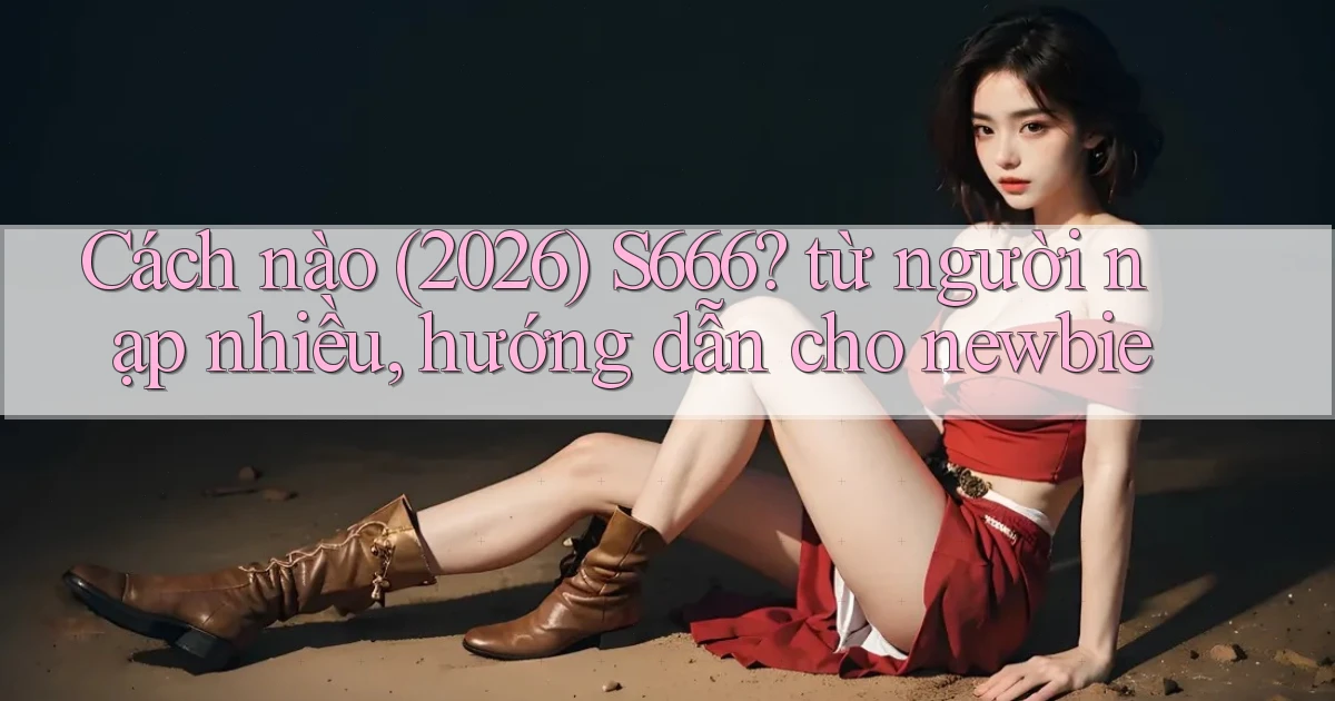 Cách nào (2026) S666 từ người nạp nhiều, hướng dẫn cho newbie