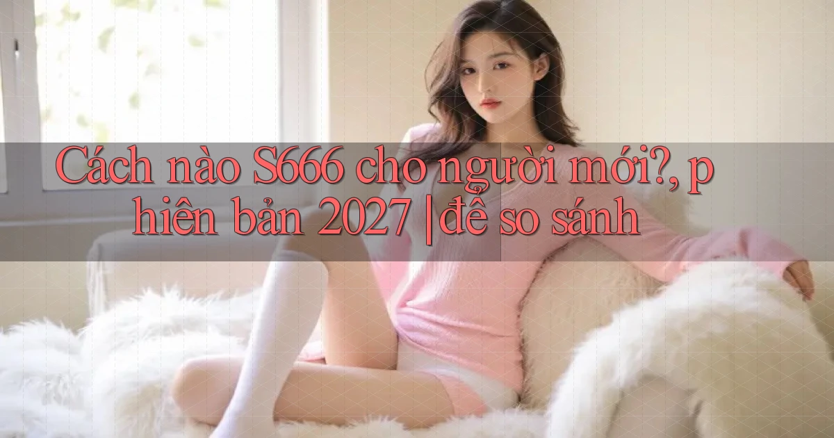 Cách nào S666 cho người mới, phiên bản 2027 để so sánh