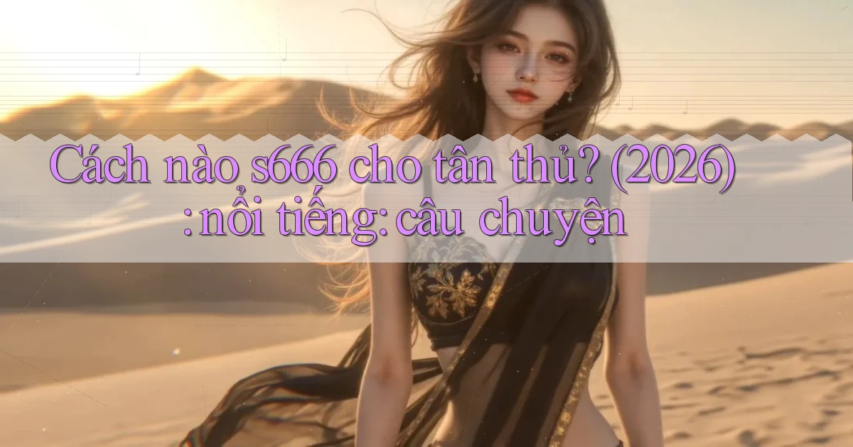Cách nào s666 cho tân thủ (2026) nổi tiếng câu chuyện