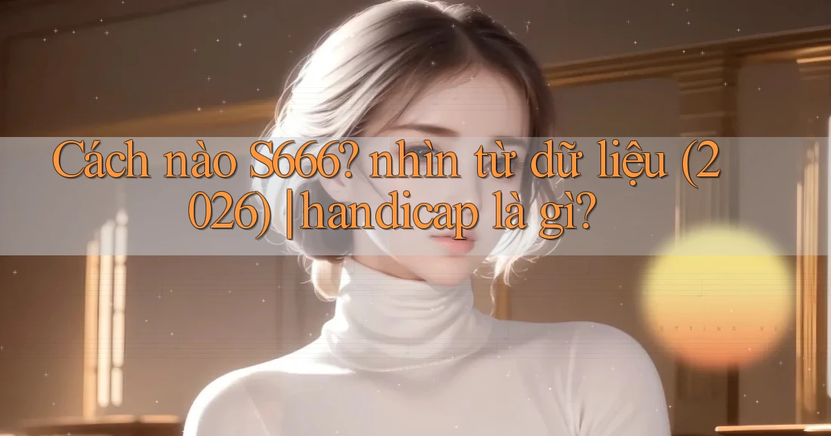 Cách nào S666 nhìn từ dữ liệu (2026) handicap là gì
