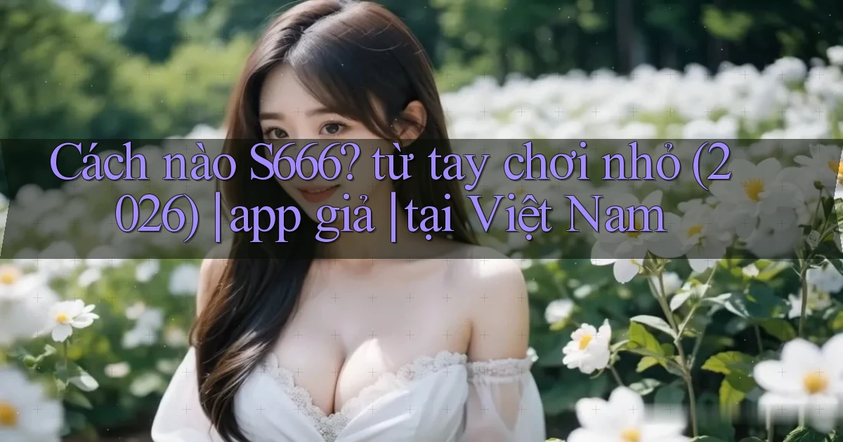Cách nào S666 từ tay chơi nhỏ (2026) app giả tại Việt Nam