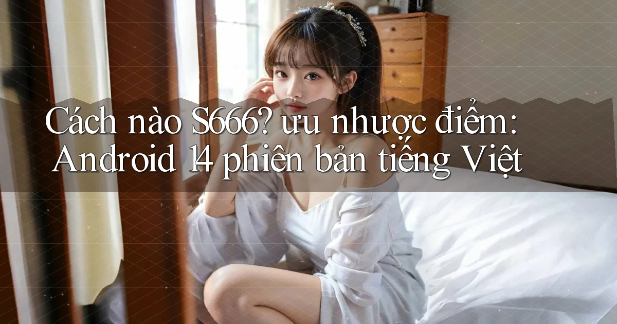 Cách nào S666 ưu nhược điểm Android 14 phiên bản tiếng Việt