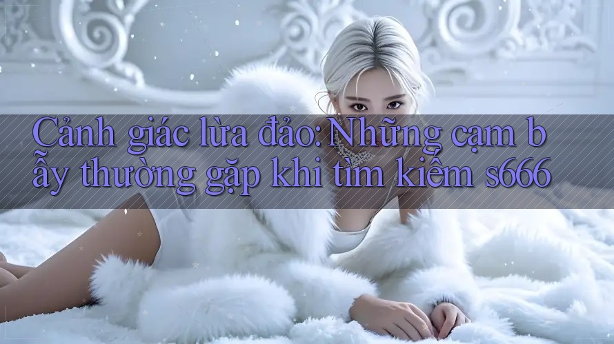 Cảnh giác lừa đảo: Những cạm bẫy thường gặp khi tìm kiếm s666