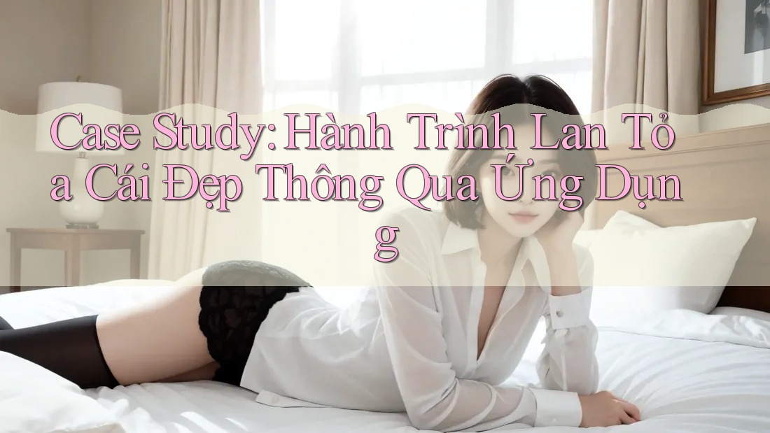 Case Study: Hành Trình Lan Tỏa Cái Đẹp Thông Qua Ứng Dụng Case Study: Hành Trình Lan Tỏa Cái Đẹp Thông Qua Ứng Dụng