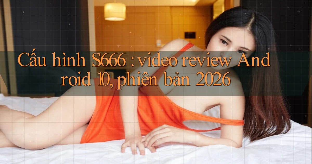 Cấu hình S666 video review Android 10, phiên bản 2026