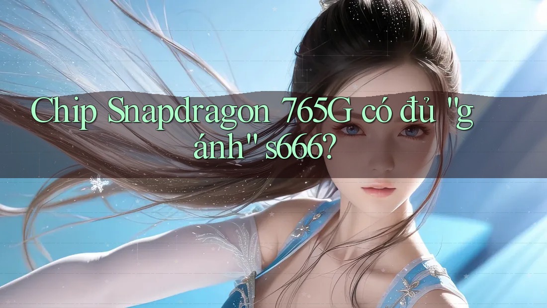 Chip Snapdragon 765G có đủ “gánh” s666?